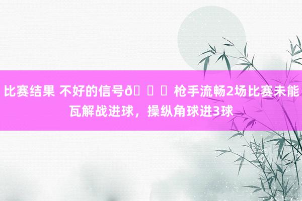 比赛结果 不好的信号😕枪手流畅2场比赛未能瓦解战进球，操纵角球进3球