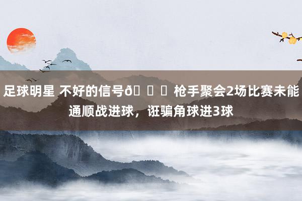 足球明星 不好的信号😕枪手聚会2场比赛未能通顺战进球，诳骗角球进3球