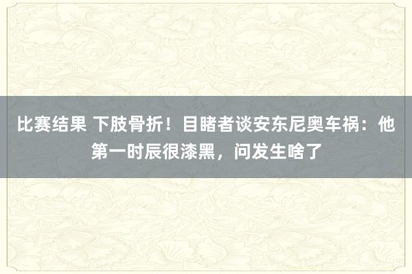 比赛结果 下肢骨折！目睹者谈安东尼奥车祸：他第一时辰很漆黑，问发生啥了