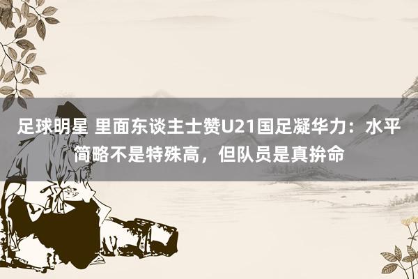 足球明星 里面东谈主士赞U21国足凝华力：水平简略不是特殊高，但队员是真拚命