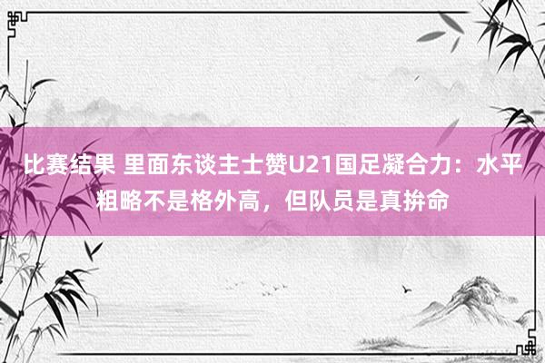 比赛结果 里面东谈主士赞U21国足凝合力：水平粗略不是格外高，但队员是真拚命