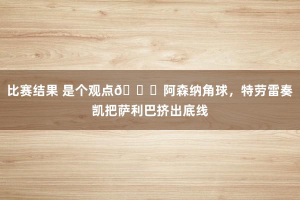 比赛结果 是个观点😂阿森纳角球，特劳雷奏凯把萨利巴挤出底线