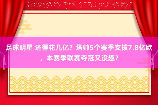 足球明星 还得花几亿？塔帅5个赛季支拨7.8亿欧，本赛季联赛夺冠又没趣？