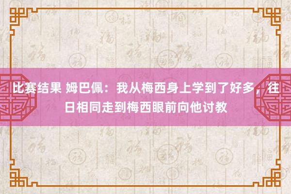 比赛结果 姆巴佩：我从梅西身上学到了好多，往日相同走到梅西眼前向他讨教