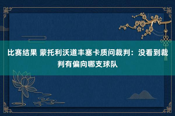 比赛结果 蒙托利沃道丰塞卡质问裁判：没看到裁判有偏向哪支球队