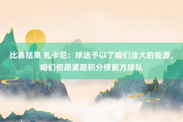 比赛结果 扎卡尼：球迷予以了咱们浩大的能源，咱们但愿紧跟积分榜前方球队