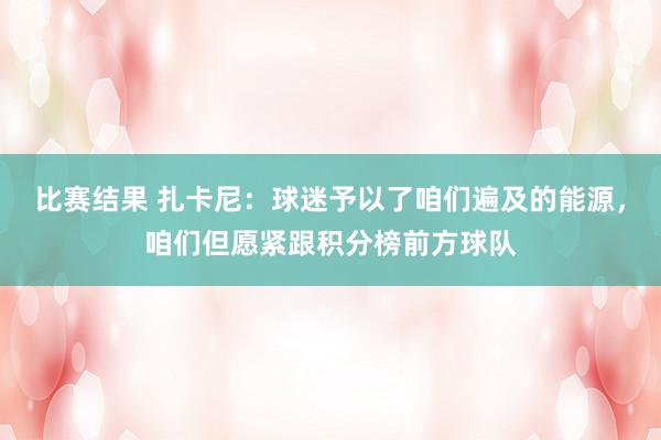 比赛结果 扎卡尼：球迷予以了咱们遍及的能源，咱们但愿紧跟积分榜前方球队