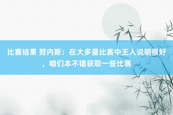 比赛结果 努内斯：在大多量比赛中王人说明很好，咱们本不错获取一些比赛