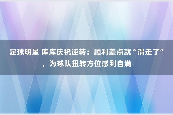 足球明星 库库庆祝逆转：顺利差点就“滑走了”，为球队扭转方位感到自满