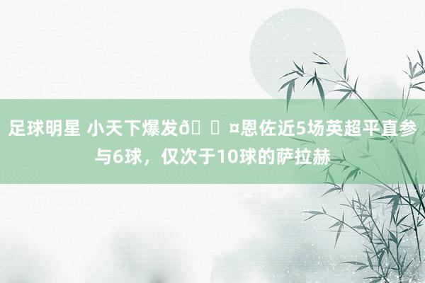 足球明星 小天下爆发😤恩佐近5场英超平直参与6球，仅次于10球的萨拉赫