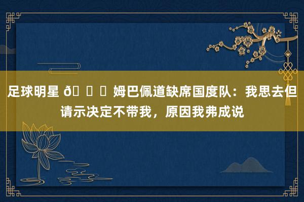 足球明星 👀姆巴佩道缺席国度队：我思去但请示决定不带我，原因我弗成说