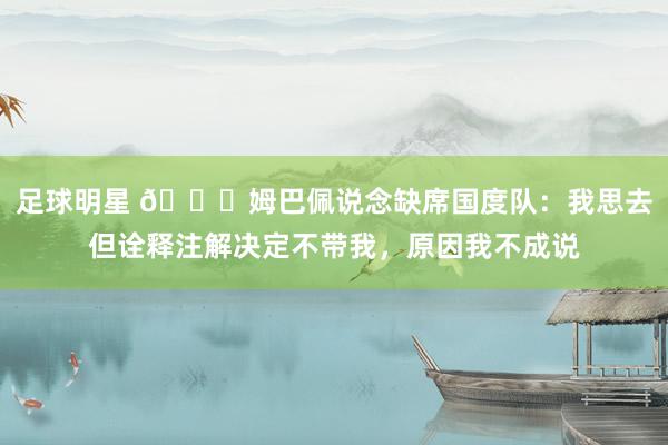 足球明星 👀姆巴佩说念缺席国度队：我思去但诠释注解决定不带我，原因我不成说