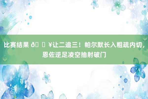 比赛结果 💥让二追三！帕尔默长入粗疏内切，恩佐逆足凌空抽射破门