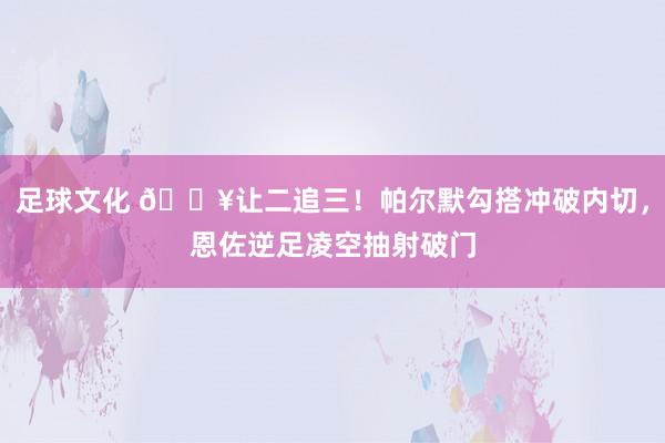 足球文化 💥让二追三！帕尔默勾搭冲破内切，恩佐逆足凌空抽射破门