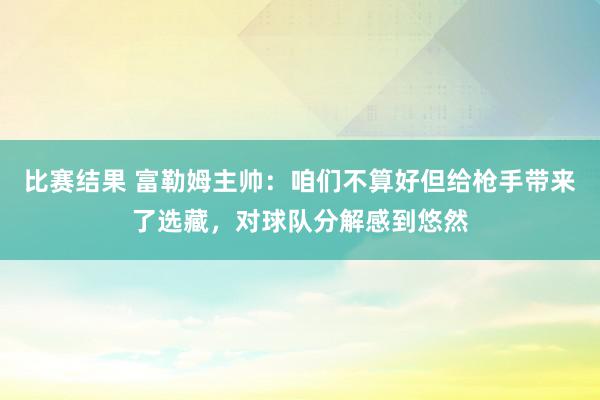 比赛结果 富勒姆主帅：咱们不算好但给枪手带来了选藏，对球队分解感到悠然