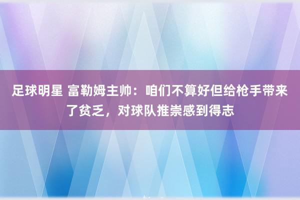 足球明星 富勒姆主帅：咱们不算好但给枪手带来了贫乏，对球队推崇感到得志