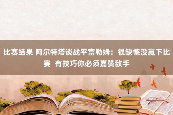 比赛结果 阿尔特塔谈战平富勒姆：很缺憾没赢下比赛  有技巧你必须嘉赞敌手