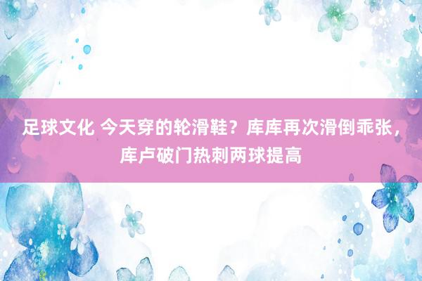 足球文化 今天穿的轮滑鞋？库库再次滑倒乖张，库卢破门热刺两球提高