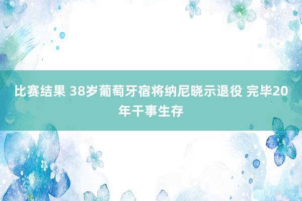 比赛结果 38岁葡萄牙宿将纳尼晓示退役 完毕20年干事生存