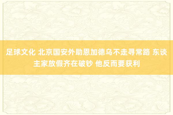 足球文化 北京国安外助恩加德乌不走寻常路 东谈主家放假齐在破钞 他反而要获利