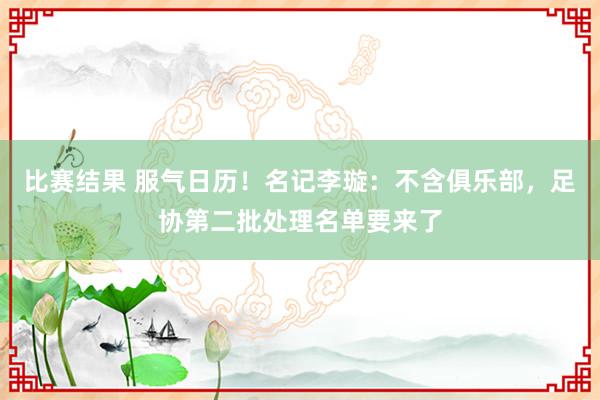 比赛结果 服气日历！名记李璇：不含俱乐部，足协第二批处理名单要来了