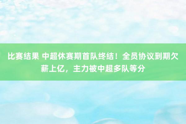 比赛结果 中超休赛期首队终结！全员协议到期欠薪上亿，主力被中超多队等分