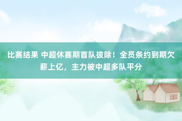 比赛结果 中超休赛期首队拔除！全员条约到期欠薪上亿，主力被中超多队平分