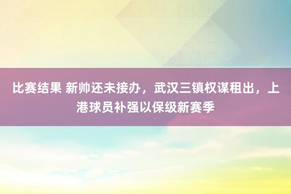 比赛结果 新帅还未接办，武汉三镇权谋租出，上港球员补强以保级新赛季