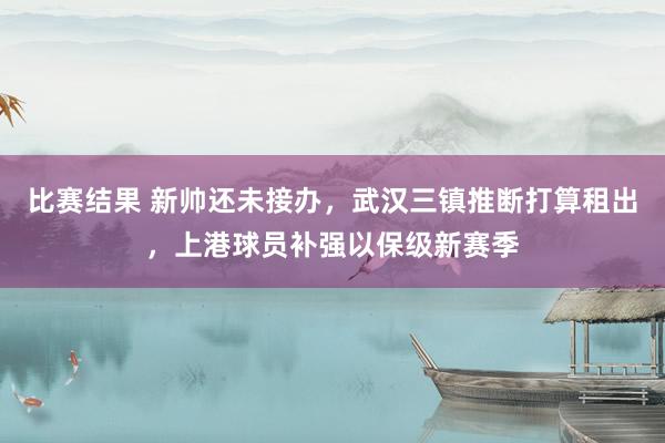 比赛结果 新帅还未接办，武汉三镇推断打算租出，上港球员补强以保级新赛季