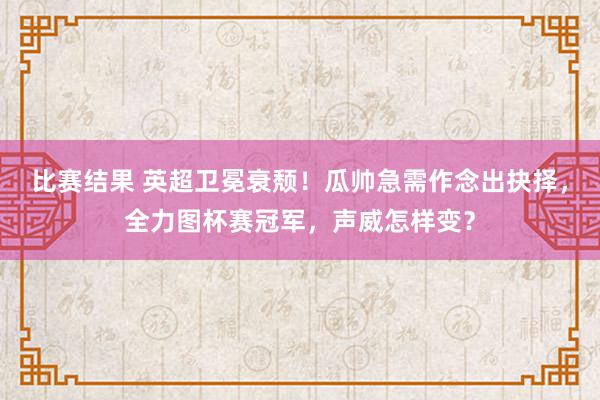 比赛结果 英超卫冕衰颓！瓜帅急需作念出抉择，全力图杯赛冠军，声威怎样变？