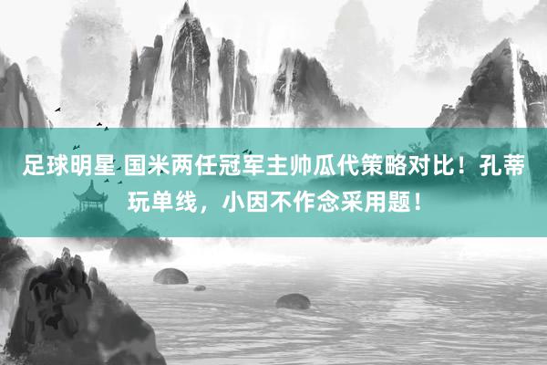 足球明星 国米两任冠军主帅瓜代策略对比！孔蒂玩单线，小因不作念采用题！